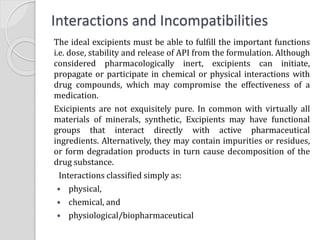 The ideal excipients must be able to fulfill the important functions
i.e. dose, stability and release of API from the formulation. Although
considered pharmacologically inert, excipients can initiate,
propagate or participate in chemical or physical interactions with
drug compounds, which may compromise the effectiveness of a
medication.
Exicipients are not exquisitely pure. In common with virtually all
materials of minerals, synthetic, Excipients may have functional
groups that interact directly with active pharmaceutical
ingredients. Alternatively, they may contain impurities or residues,
or form degradation products in turn cause decomposition of the
drug substance.
Interactions classified simply as:
 physical,
 chemical, and
 physiological/biopharmaceutical
Interactions and Incompatibilities
 