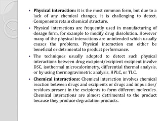  Physical interaction: it is the most common form, but due to a
lack of any chemical changes, it is challenging to detect.
Components retain chemical structure.
 Physical interactions are frequently used in manufacturing of
dosage form, for example to modify drug dissolution. However
many of the physical interactions are unintended which usually
causes the problems. Physical interaction can either be
beneficial or detrimental to product performance.
 The techniques usually adopted to detect such physical
interactions between drug excipient/excipient excipient involve
DSC, isothermal microcalorimetry, differential thermal analysis,
or by using thermogravimetric analysis, HPLC, or TLC.
 Chemical interactions: Chemical interaction involves chemical
reaction between drugs and excipients or drugs and impurities/
residues present in the excipients to form different molecules.
Chemical interactions are almost detrimental to the product
because they produce degradation products.
 