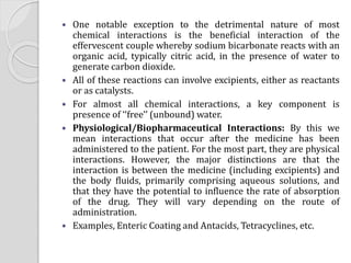  One notable exception to the detrimental nature of most
chemical interactions is the beneficial interaction of the
effervescent couple whereby sodium bicarbonate reacts with an
organic acid, typically citric acid, in the presence of water to
generate carbon dioxide.
 All of these reactions can involve excipients, either as reactants
or as catalysts.
 For almost all chemical interactions, a key component is
presence of ‘‘free’’ (unbound) water.
 Physiological/Biopharmaceutical Interactions: By this we
mean interactions that occur after the medicine has been
administered to the patient. For the most part, they are physical
interactions. However, the major distinctions are that the
interaction is between the medicine (including excipients) and
the body fluids, primarily comprising aqueous solutions, and
that they have the potential to influence the rate of absorption
of the drug. They will vary depending on the route of
administration.
 Examples, Enteric Coating and Antacids, Tetracyclines, etc.
 