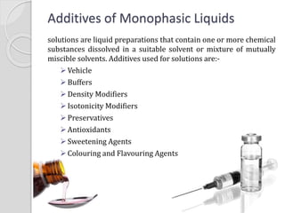 Additives of Monophasic Liquids
solutions are liquid preparations that contain one or more chemical
substances dissolved in a suitable solvent or mixture of mutually
miscible solvents. Additives used for solutions are:-
Vehicle
Buffers
Density Modifiers
Isotonicity Modifiers
Preservatives
Antioxidants
Sweetening Agents
Colouring and Flavouring Agents
 