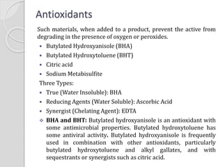 Antioxidants
Such materials, when added to a product, prevent the active from
degrading in the presence of oxygen or peroxides.
 Butylated Hydroxyanisole (BHA)
 Butylated Hydroxytoluene (BHT)
 Citric acid
 Sodium Metabisulfite
Three Types:
 True (Water Insoluble): BHA
 Reducing Agents (Water Soluble): Ascorbic Acid
 Synergist (Chelating Agent): EDTA
 BHA and BHT: Butylated hydroxyanisole is an antioxidant with
some antimicrobial properties. Butylated hydroxytoluene has
some antiviral activity. Butylated hydroxyanisole is frequently
used in combination with other antioxidants, particularly
butylated hydroxytoluene and alkyl gallates, and with
sequestrants or synergists such as citric acid.
 