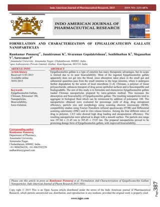 www.iajpr.com
Page387
Indo American Journal of Pharmaceutical Research, 2015 ISSN NO: 2231-6876
FORMULATION AND CHARACTERIZATION OF EPIGALLOCATECHIN GALLATE
NANOPARTICLES
Ramkumar Ponnuraj1*
, Janakiraman K1
, Sivaraman Gopalakrishnan2
, Senthilnathan K2
, Meganathan
V2
, Saravanan P2
1
Annamalai University, Annamalai Nagar, Chidambaram, 608002, India.
2
apex Laboratories Private Limited, Alathur, Kanchipuram, 603110, India
Corresponding author
Ramkumar Ponnuraj
Department of Pharmacy,
Annamalai University,
Annamalai Nagar,
Chidambaram, 608002, India.
+91-9094204320, +91-9965592259
aadharshini@gmail.com
Copy right © 2015 This is an Open Access article distributed under the terms of the Indo American journal of Pharmaceutical
Research, which permits unrestricted use, distribution, and reproduction in any medium, provided the original work is properly cited.
ARTICLE INFO ABSTRACT
Article history
Received 11/01/2015
Available online
30/01/2015
Keywords
Epigallocatechin Gallate,
Chitosan, Poloxamer 188,
Nanoparticles,
Bioavailability,
Ionic-Gelation.
Epigallocatechin gallate is a type of catechin has many therapeutic advantages, but its scope
is limited due to its poor bioavailability. Most of the ingested Epigallocatechin gallate
apparently does not get into the blood, since absorption takes place in the small gut and
substantial quantities pass from the small intestine to the large intestine, where it undergoes
further degradation by the action of local microbiota [1-4]. Chitosan, a polymer of linear
polysaccharide, enhances transport of drug across epithelial surfaces and is biocompatible and
biodegradable. The aim of this study is to formulate and characterize Epigallocatechin gallate
loaded Chitosan nanoparticles prepared by ionic-gelation method. This increases the
abosorption and bioavailaility of Epigallocatechin gallate. The resulting nanoparticles tend to
aggregate in biological fluid which can be minimized by addition of poloxamer 188. The
nanoparticles obtained were evaluated for percentage yield of drug, drug entrapment
efficiency, particle size and morphology using scanning electron microscopy (SEM),
compatibility studies using Fourier-Transform infrared spectroscopy (FTIR) and Differential
scanning calorimetry (DSC) and in vitro release kinetics. Among the four different ratios of
drug to polymer, 1:0.5 ratio showed high drug loading and encapsulation efficiency. The
resulting nanoparticles were spherical in shape with a smooth surface. The particle size range
was 197.84 ± 21.45 nm to 385.45 ± 15.87 nm. The prepared nanoparticles proved to be
promising dosage form of Epigallocatechin gallate, with improved bioavailability.
Please cite this article in press as Ramkumar Ponnuraj et al. Formulation And Characterization of Epigallocatechin Gallate
Nanoparticles. Indo American Journal of Pharm Research.2015:5(01).
 