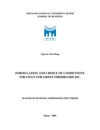 VIETNAM NATIONAL UNIVERSITY, HANOI
SCHOOL OF BUSINESS
Nguyen Tien Dung
FORMULATION AND CHOICE OF COMPETITIVE
STRATEGY FOR GREEN FIBERBOARD JSC.
MASTER OF BUSINESS ADMIINISTRATION THESIS
Hanoi - 2009
 