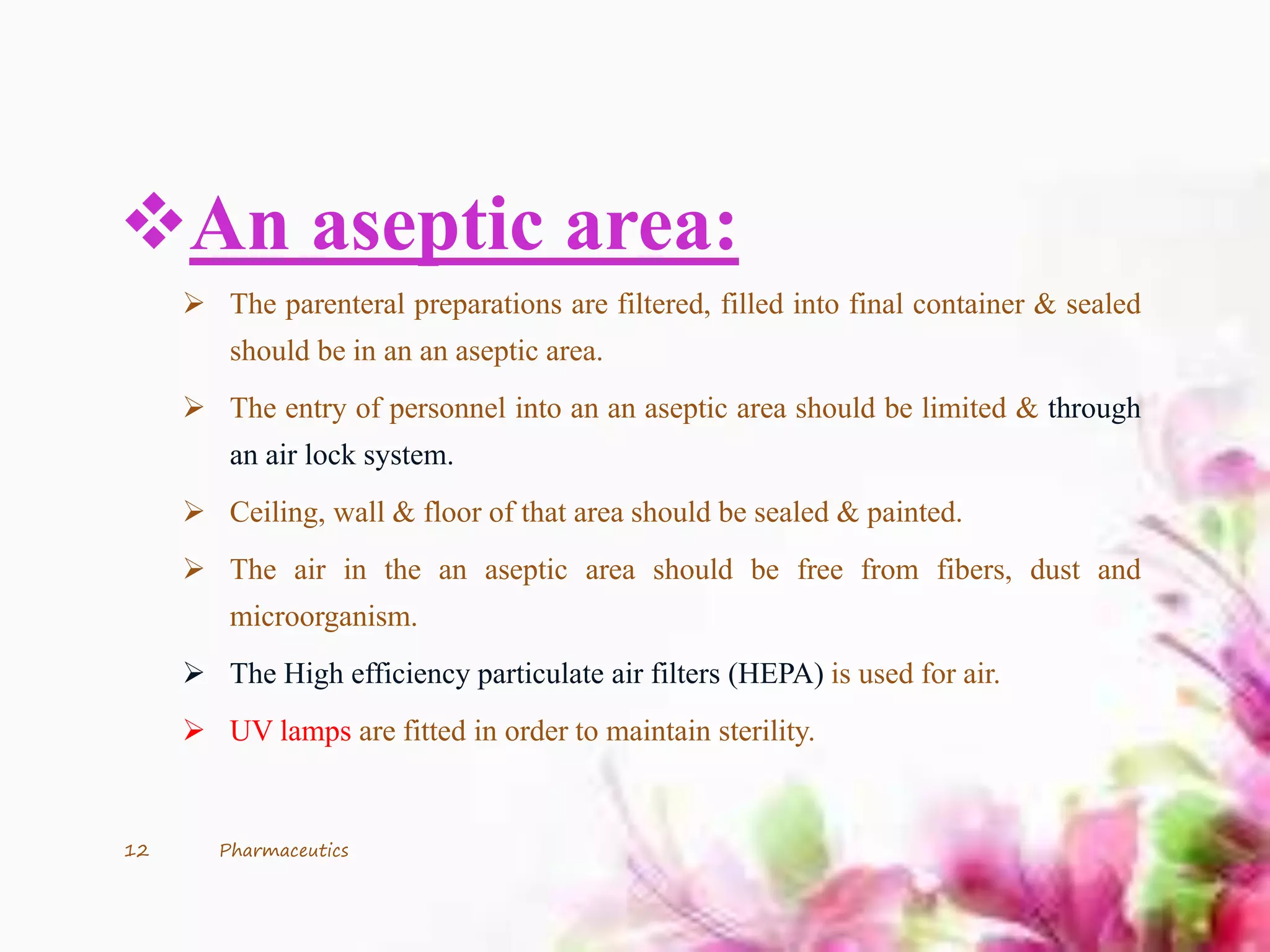 An aseptic area:
 The parenteral preparations are filtered, filled into final container & sealed
should be in an an aseptic area.
 The entry of personnel into an an aseptic area should be limited & through
an air lock system.
 Ceiling, wall & floor of that area should be sealed & painted.
 The air in the an aseptic area should be free from fibers, dust and
microorganism.
 The High efficiency particulate air filters (HEPA) is used for air.
 UV lamps are fitted in order to maintain sterility.
12 Pharmaceutics
 