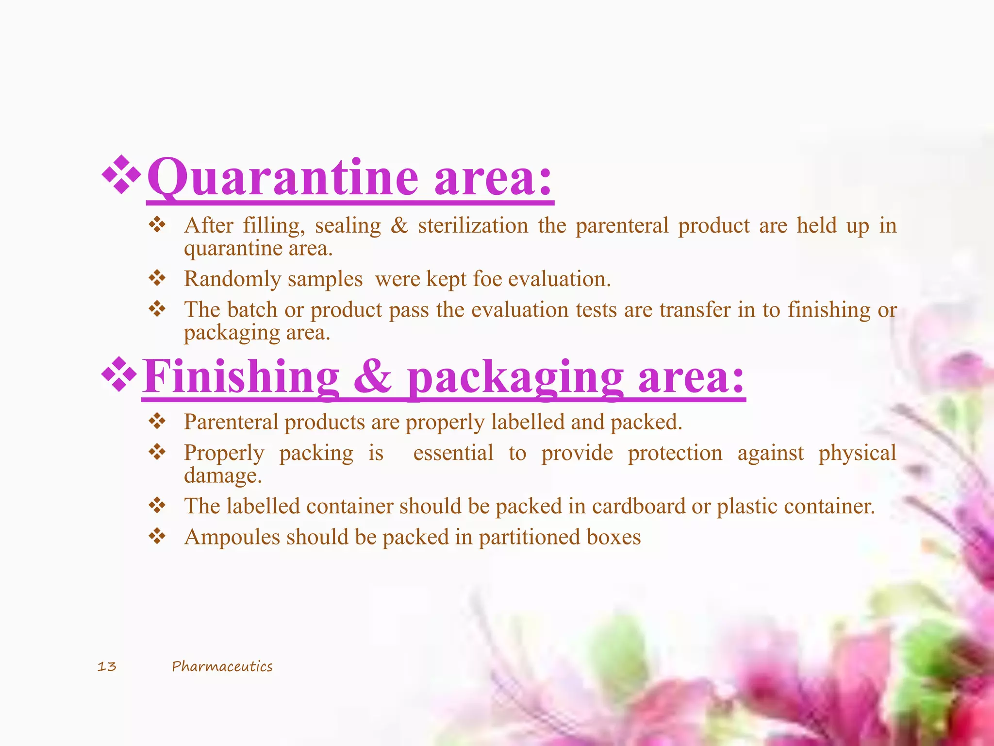 Quarantine area:
 After filling, sealing & sterilization the parenteral product are held up in
quarantine area.
 Randomly samples were kept foe evaluation.
 The batch or product pass the evaluation tests are transfer in to finishing or
packaging area.
Finishing & packaging area:
 Parenteral products are properly labelled and packed.
 Properly packing is essential to provide protection against physical
damage.
 The labelled container should be packed in cardboard or plastic container.
 Ampoules should be packed in partitioned boxes
13 Pharmaceutics
 