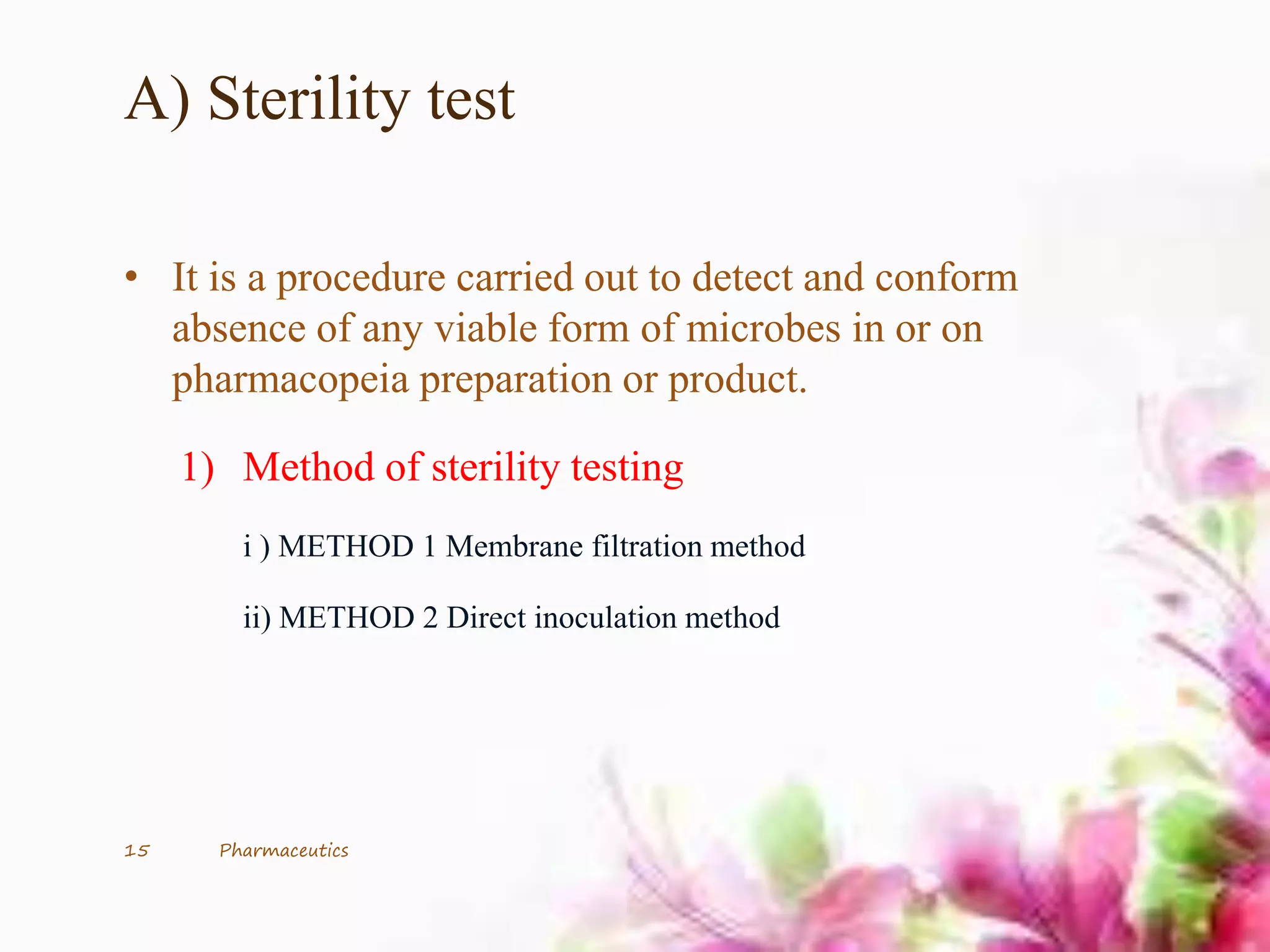A) Sterility test
• It is a procedure carried out to detect and conform
absence of any viable form of microbes in or on
pharmacopeia preparation or product.
1) Method of sterility testing
i ) METHOD 1 Membrane filtration method
ii) METHOD 2 Direct inoculation method
15 Pharmaceutics
 