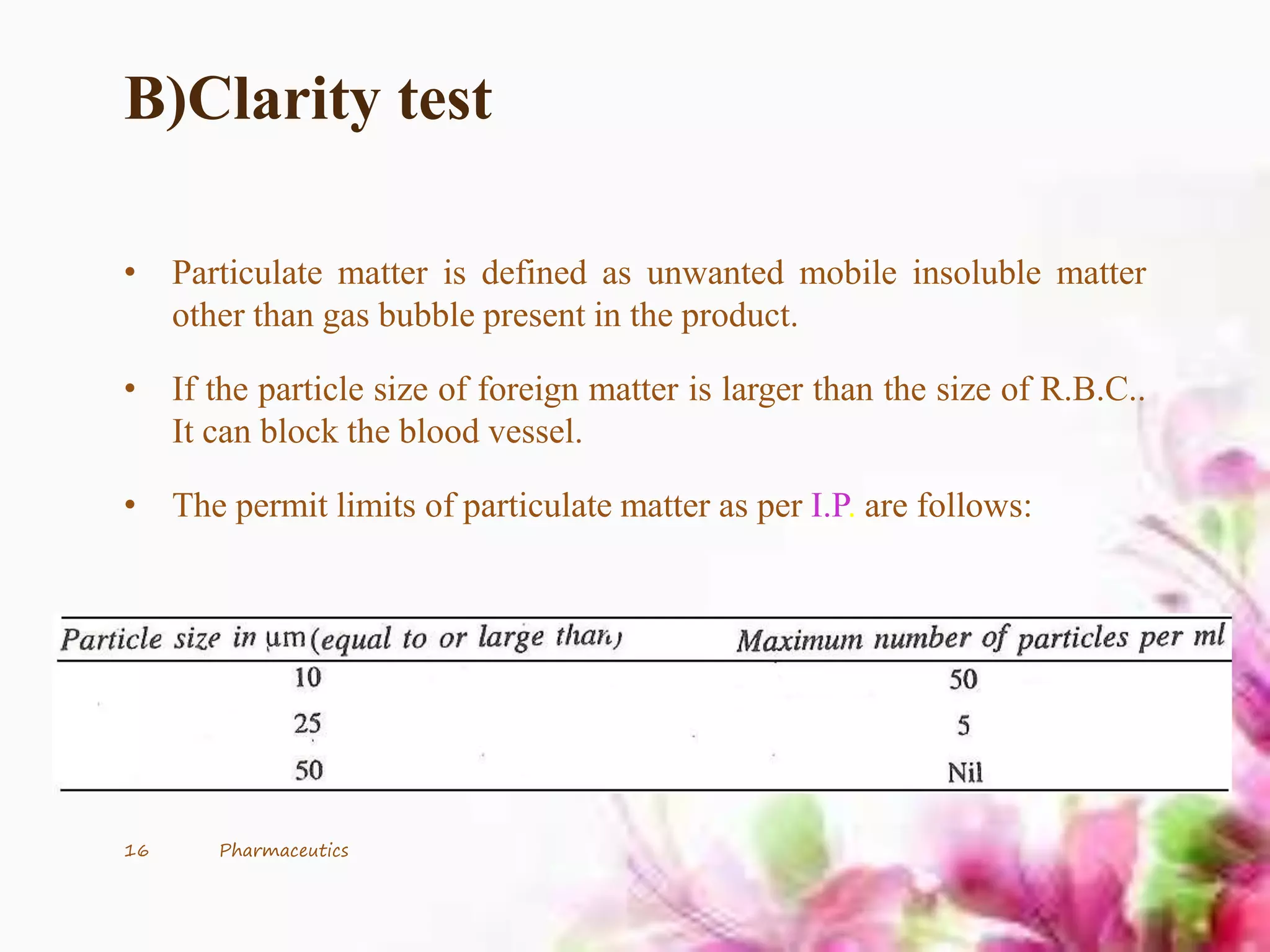 B)Clarity test
• Particulate matter is defined as unwanted mobile insoluble matter
other than gas bubble present in the product.
• If the particle size of foreign matter is larger than the size of R.B.C..
It can block the blood vessel.
• The permit limits of particulate matter as per I.P. are follows:
16 Pharmaceutics
 