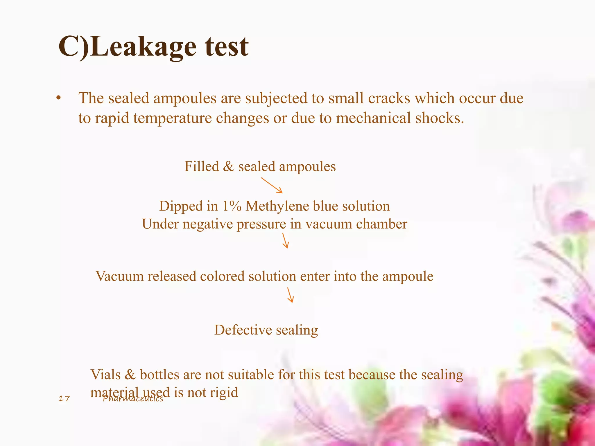 C)Leakage test
• The sealed ampoules are subjected to small cracks which occur due
to rapid temperature changes or due to mechanical shocks.
Filled & sealed ampoules
Dipped in 1% Methylene blue solution
Under negative pressure in vacuum chamber
Vacuum released colored solution enter into the ampoule
Defective sealing
Vials & bottles are not suitable for this test because the sealing
material used is not rigid17 Pharmaceutics
 
