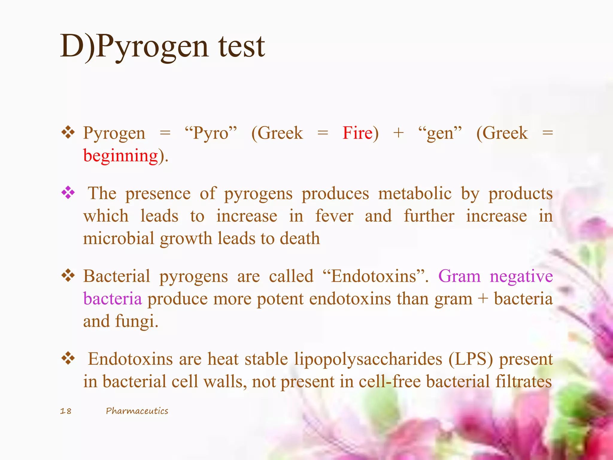 D)Pyrogen test
 Pyrogen = “Pyro” (Greek = Fire) + “gen” (Greek =
beginning).
 The presence of pyrogens produces metabolic by products
which leads to increase in fever and further increase in
microbial growth leads to death
 Bacterial pyrogens are called “Endotoxins”. Gram negative
bacteria produce more potent endotoxins than gram + bacteria
and fungi.
 Endotoxins are heat stable lipopolysaccharides (LPS) present
in bacterial cell walls, not present in cell-free bacterial filtrates
18 Pharmaceutics
 