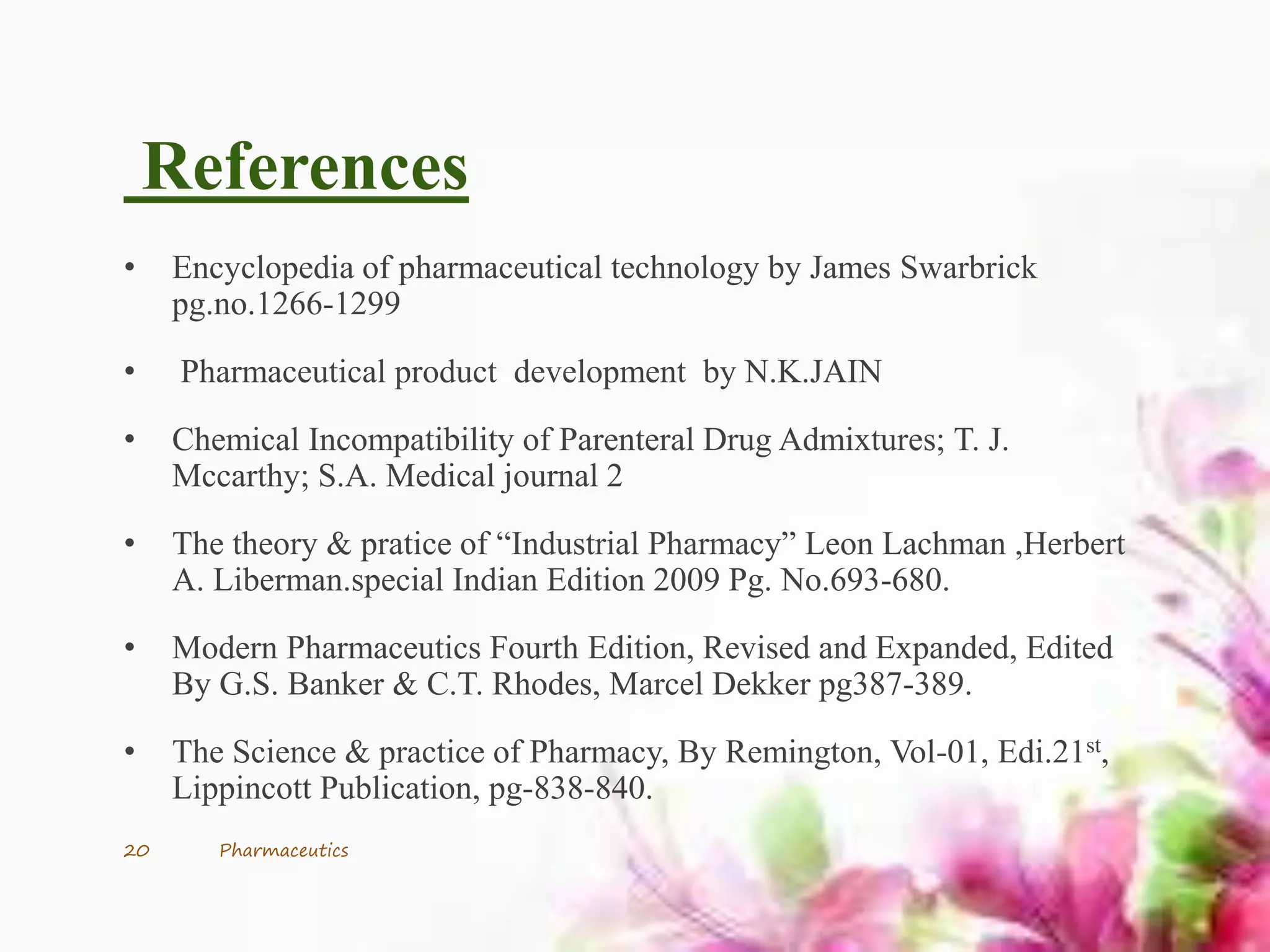 References
• Encyclopedia of pharmaceutical technology by James Swarbrick
pg.no.1266-1299
• Pharmaceutical product development by N.K.JAIN
• Chemical Incompatibility of Parenteral Drug Admixtures; T. J.
Mccarthy; S.A. Medical journal 2
• The theory & pratice of “Industrial Pharmacy” Leon Lachman ,Herbert
A. Liberman.special Indian Edition 2009 Pg. No.693-680.
• Modern Pharmaceutics Fourth Edition, Revised and Expanded, Edited
By G.S. Banker & C.T. Rhodes, Marcel Dekker pg387-389.
• The Science & practice of Pharmacy, By Remington, Vol-01, Edi.21st,
Lippincott Publication, pg-838-840.
20 Pharmaceutics
 
