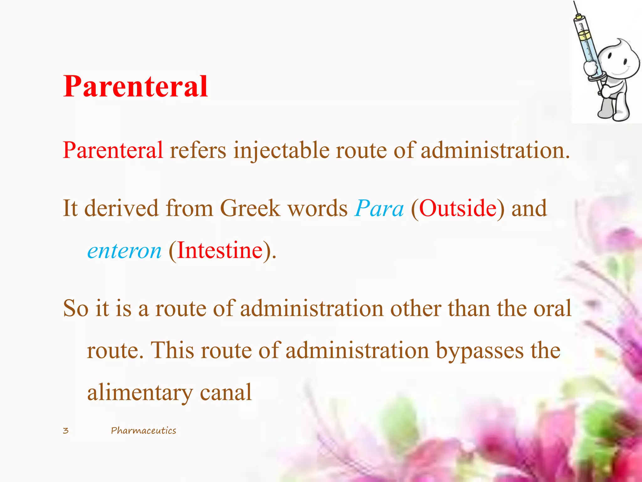 Parenteral
Parenteral refers injectable route of administration.
It derived from Greek words Para (Outside) and
enteron (Intestine).
So it is a route of administration other than the oral
route. This route of administration bypasses the
alimentary canal
3 Pharmaceutics
 