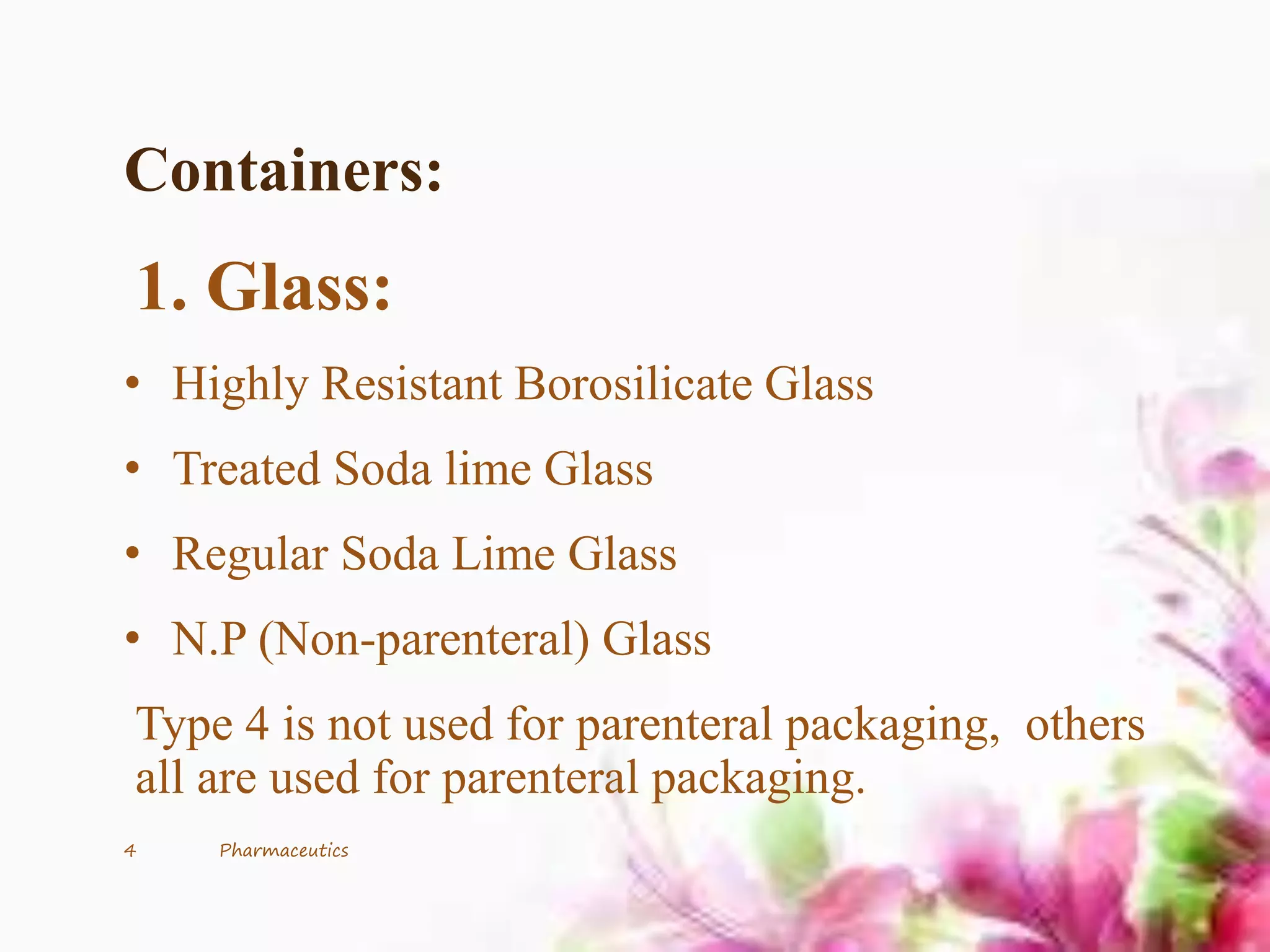 Containers:
1. Glass:
• Highly Resistant Borosilicate Glass
• Treated Soda lime Glass
• Regular Soda Lime Glass
• N.P (Non-parenteral) Glass
Type 4 is not used for parenteral packaging, others
all are used for parenteral packaging.
4 Pharmaceutics
 