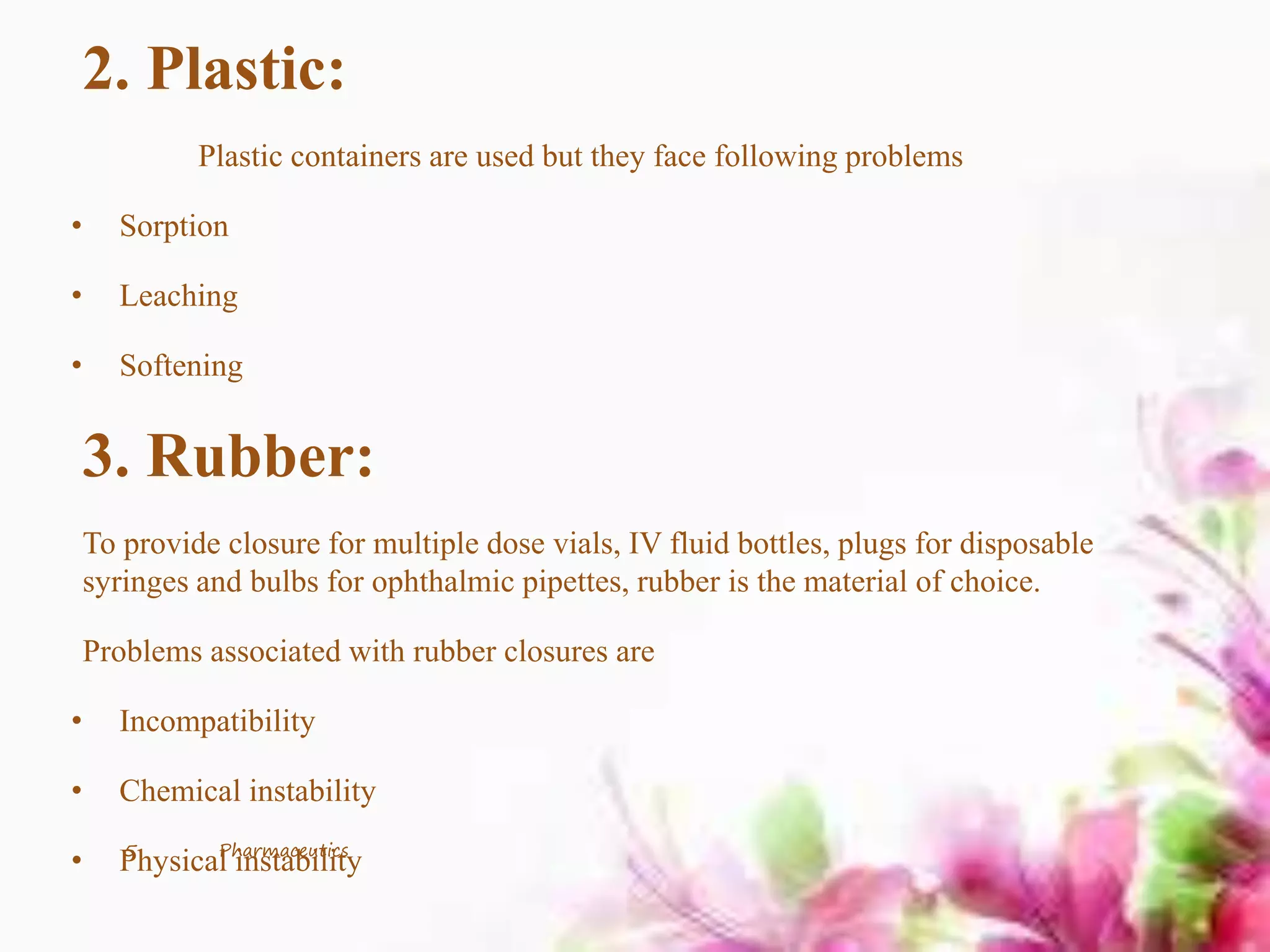 2. Plastic:
Plastic containers are used but they face following problems
• Sorption
• Leaching
• Softening
3. Rubber:
To provide closure for multiple dose vials, IV fluid bottles, plugs for disposable
syringes and bulbs for ophthalmic pipettes, rubber is the material of choice.
Problems associated with rubber closures are
• Incompatibility
• Chemical instability
• Physical instability5 Pharmaceutics
 
