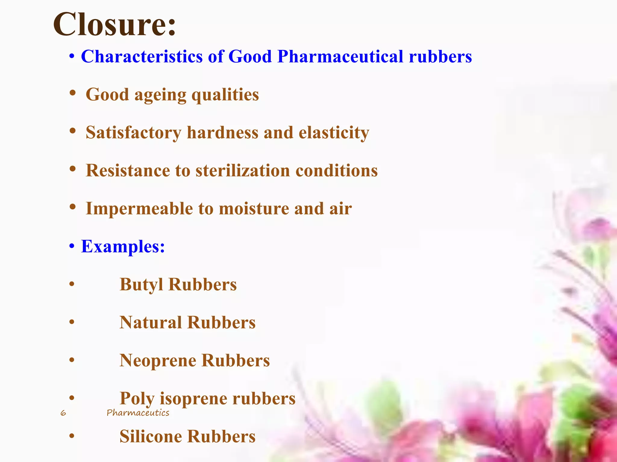 Closure:
• Characteristics of Good Pharmaceutical rubbers
• Good ageing qualities
• Satisfactory hardness and elasticity
• Resistance to sterilization conditions
• Impermeable to moisture and air
• Examples:
• Butyl Rubbers
• Natural Rubbers
• Neoprene Rubbers
• Poly isoprene rubbers
• Silicone Rubbers
6 Pharmaceutics
 