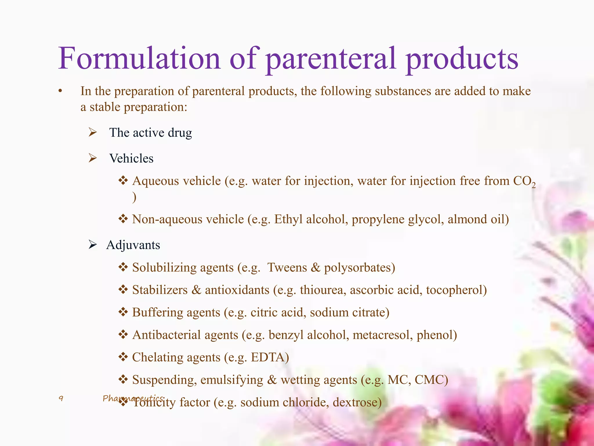 Formulation of parenteral products
• In the preparation of parenteral products, the following substances are added to make
a stable preparation:
 The active drug
 Vehicles
 Aqueous vehicle (e.g. water for injection, water for injection free from CO2
)
 Non-aqueous vehicle (e.g. Ethyl alcohol, propylene glycol, almond oil)
 Adjuvants
 Solubilizing agents (e.g. Tweens & polysorbates)
 Stabilizers & antioxidants (e.g. thiourea, ascorbic acid, tocopherol)
 Buffering agents (e.g. citric acid, sodium citrate)
 Antibacterial agents (e.g. benzyl alcohol, metacresol, phenol)
 Chelating agents (e.g. EDTA)
 Suspending, emulsifying & wetting agents (e.g. MC, CMC)
 Tonicity factor (e.g. sodium chloride, dextrose)9 Pharmaceutics
 