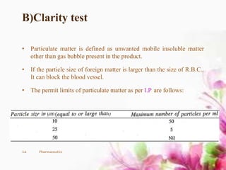 B)Clarity test
• Particulate matter is defined as unwanted mobile insoluble matter
other than gas bubble present in the product.
• If the particle size of foreign matter is larger than the size of R.B.C..
It can block the blood vessel.
• The permit limits of particulate matter as per I.P. are follows:
16 Pharmaceutics
 