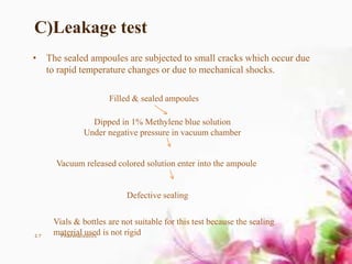 C)Leakage test
• The sealed ampoules are subjected to small cracks which occur due
to rapid temperature changes or due to mechanical shocks.
Filled & sealed ampoules
Dipped in 1% Methylene blue solution
Under negative pressure in vacuum chamber
Vacuum released colored solution enter into the ampoule
Defective sealing
Vials & bottles are not suitable for this test because the sealing
material used is not rigid17 Pharmaceutics
 