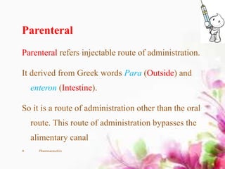Parenteral
Parenteral refers injectable route of administration.
It derived from Greek words Para (Outside) and
enteron (Intestine).
So it is a route of administration other than the oral
route. This route of administration bypasses the
alimentary canal
3 Pharmaceutics
 
