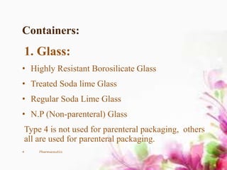 Containers:
1. Glass:
• Highly Resistant Borosilicate Glass
• Treated Soda lime Glass
• Regular Soda Lime Glass
• N.P (Non-parenteral) Glass
Type 4 is not used for parenteral packaging, others
all are used for parenteral packaging.
4 Pharmaceutics
 