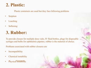 2. Plastic:
Plastic containers are used but they face following problems
• Sorption
• Leaching
• Softening
3. Rubber:
To provide closure for multiple dose vials, IV fluid bottles, plugs for disposable
syringes and bulbs for ophthalmic pipettes, rubber is the material of choice.
Problems associated with rubber closures are
• Incompatibility
• Chemical instability
• Physical instability5 Pharmaceutics
 