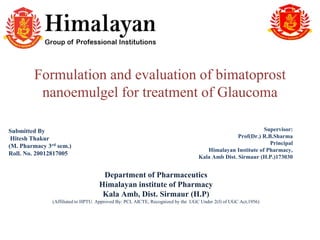 Formulation and evaluation of bimatoprost
nanoemulgel for treatment of Glaucoma
Supervisor:
Prof(Dr.) R.B.Sharma
Principal
Himalayan Institute of Pharmacy,
Kala Amb Dist. Sirmaur (H.P.)173030
Submitted By
Hitesh Thakur
(M. Pharmacy 3rd sem.)
Roll. No. 20012817005
Department of Pharmaceutics
Himalayan institute of Pharmacy
Kala Amb, Dist. Sirmaur (H.P)
(Affiliated to HPTU. Approved By: PCI, AICTE, Recognized by the UGC Under 2(f) of UGC Act,1956)
 