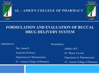 FORMULATION AND EVALUATION OF BUCCAL
DRUG DELIVERY SYSTEM
Submitted to:
Mrs. Suma R
Associate Professor
Department of Pharmaceutics
Al – Ameen College of Pharmacy
Presented by:
Adithya .B.S
M - Pharm 1st year
Department of Pharmaceutics
Al – Ameen College of Pharmacy
 