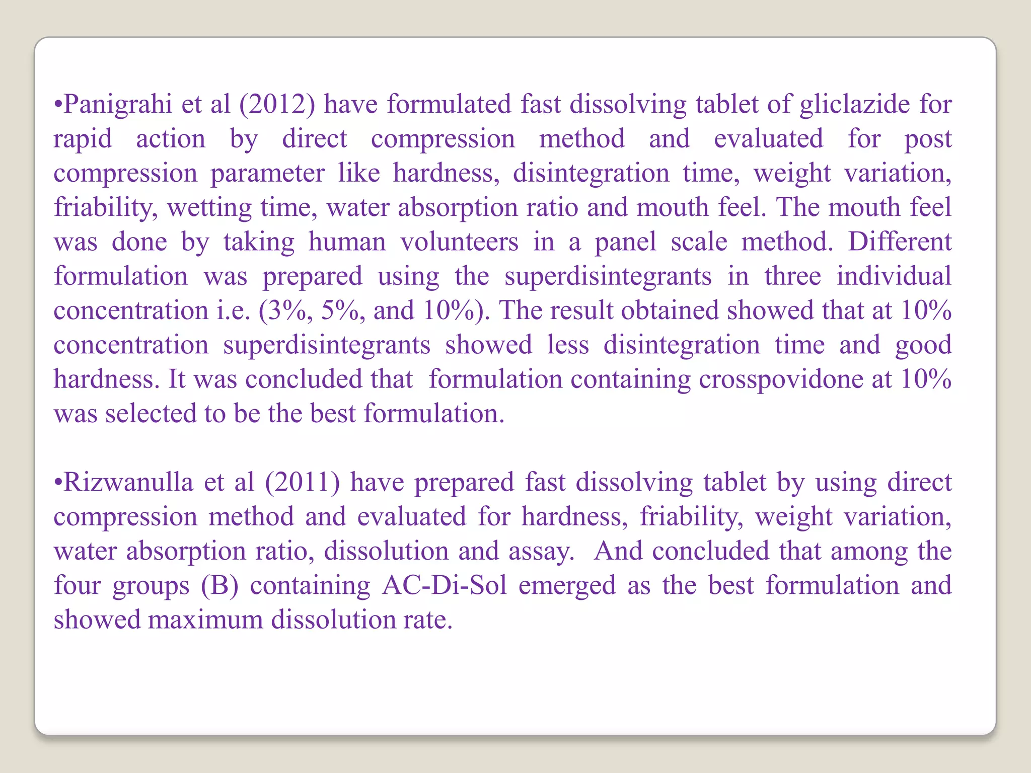 •Panigrahi et al (2012) have formulated fast dissolving tablet of gliclazide for
rapid action by direct compression method and evaluated for post
compression parameter like hardness, disintegration time, weight variation,
friability, wetting time, water absorption ratio and mouth feel. The mouth feel
was done by taking human volunteers in a panel scale method. Different
formulation was prepared using the superdisintegrants in three individual
concentration i.e. (3%, 5%, and 10%). The result obtained showed that at 10%
concentration superdisintegrants showed less disintegration time and good
hardness. It was concluded that formulation containing crosspovidone at 10%
was selected to be the best formulation.
•Rizwanulla et al (2011) have prepared fast dissolving tablet by using direct
compression method and evaluated for hardness, friability, weight variation,
water absorption ratio, dissolution and assay. And concluded that among the
four groups (B) containing AC-Di-Sol emerged as the best formulation and
showed maximum dissolution rate.
 