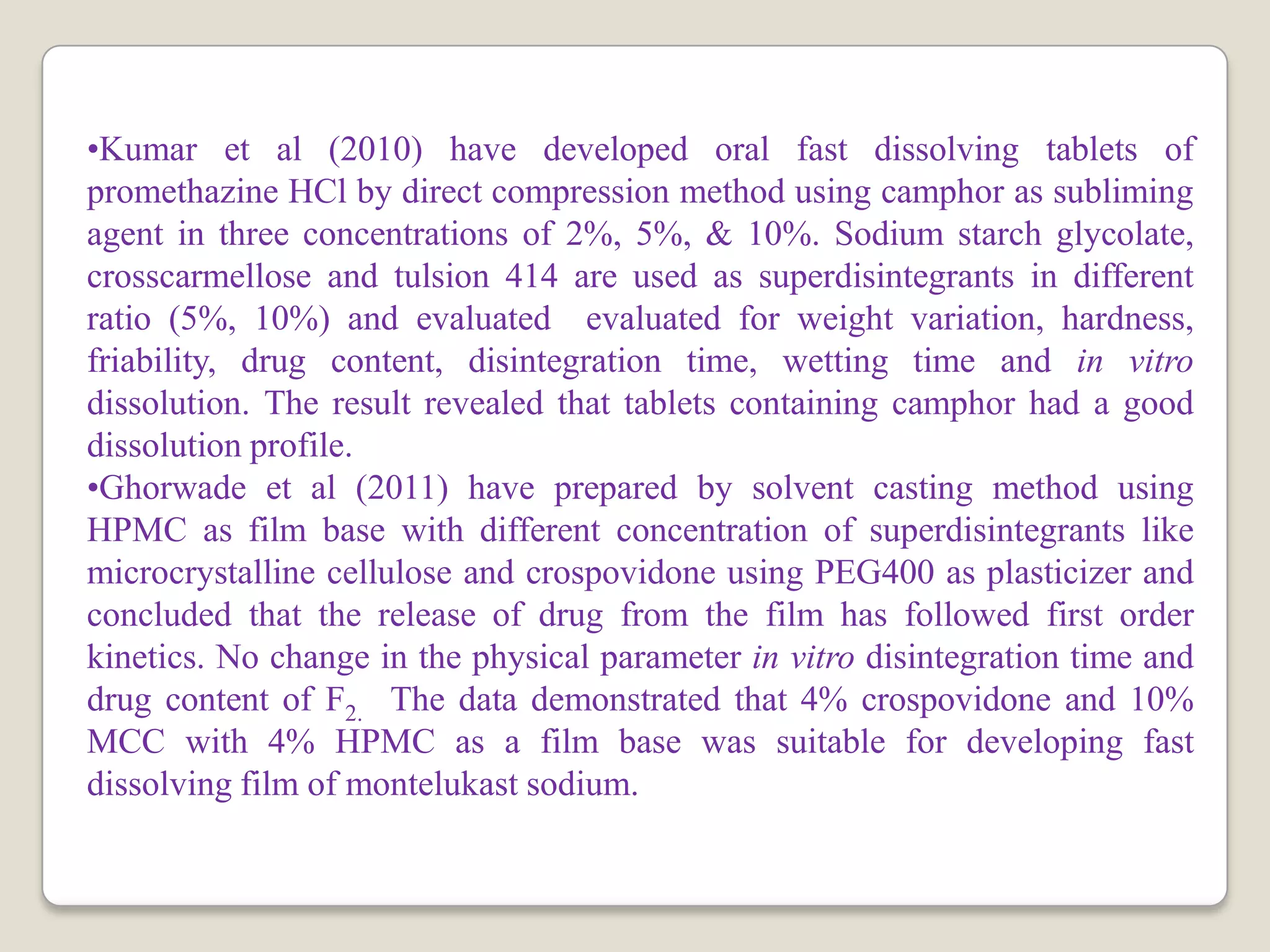 •Kumar et al (2010) have developed oral fast dissolving tablets of
promethazine HCl by direct compression method using camphor as subliming
agent in three concentrations of 2%, 5%, & 10%. Sodium starch glycolate,
crosscarmellose and tulsion 414 are used as superdisintegrants in different
ratio (5%, 10%) and evaluated evaluated for weight variation, hardness,
friability, drug content, disintegration time, wetting time and in vitro
dissolution. The result revealed that tablets containing camphor had a good
dissolution profile.
•Ghorwade et al (2011) have prepared by solvent casting method using
HPMC as film base with different concentration of superdisintegrants like
microcrystalline cellulose and crospovidone using PEG400 as plasticizer and
concluded that the release of drug from the film has followed first order
kinetics. No change in the physical parameter in vitro disintegration time and
drug content of F2. The data demonstrated that 4% crospovidone and 10%
MCC with 4% HPMC as a film base was suitable for developing fast
dissolving film of montelukast sodium.
 