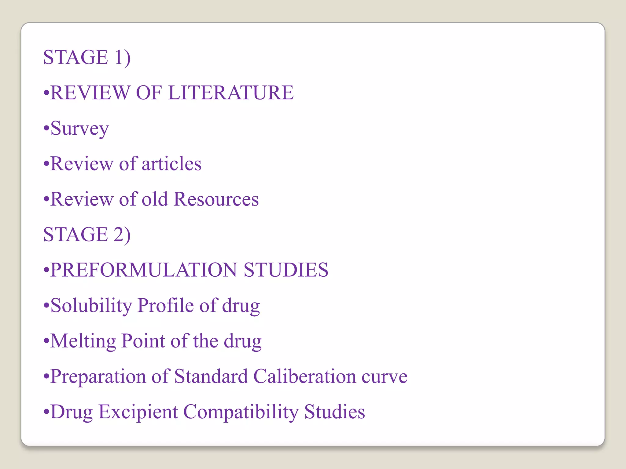 STAGE 1)
•REVIEW OF LITERATURE
•Survey
•Review of articles
•Review of old Resources
STAGE 2)
•PREFORMULATION STUDIES
•Solubility Profile of drug
•Melting Point of the drug
•Preparation of Standard Caliberation curve
•Drug Excipient Compatibility Studies
 