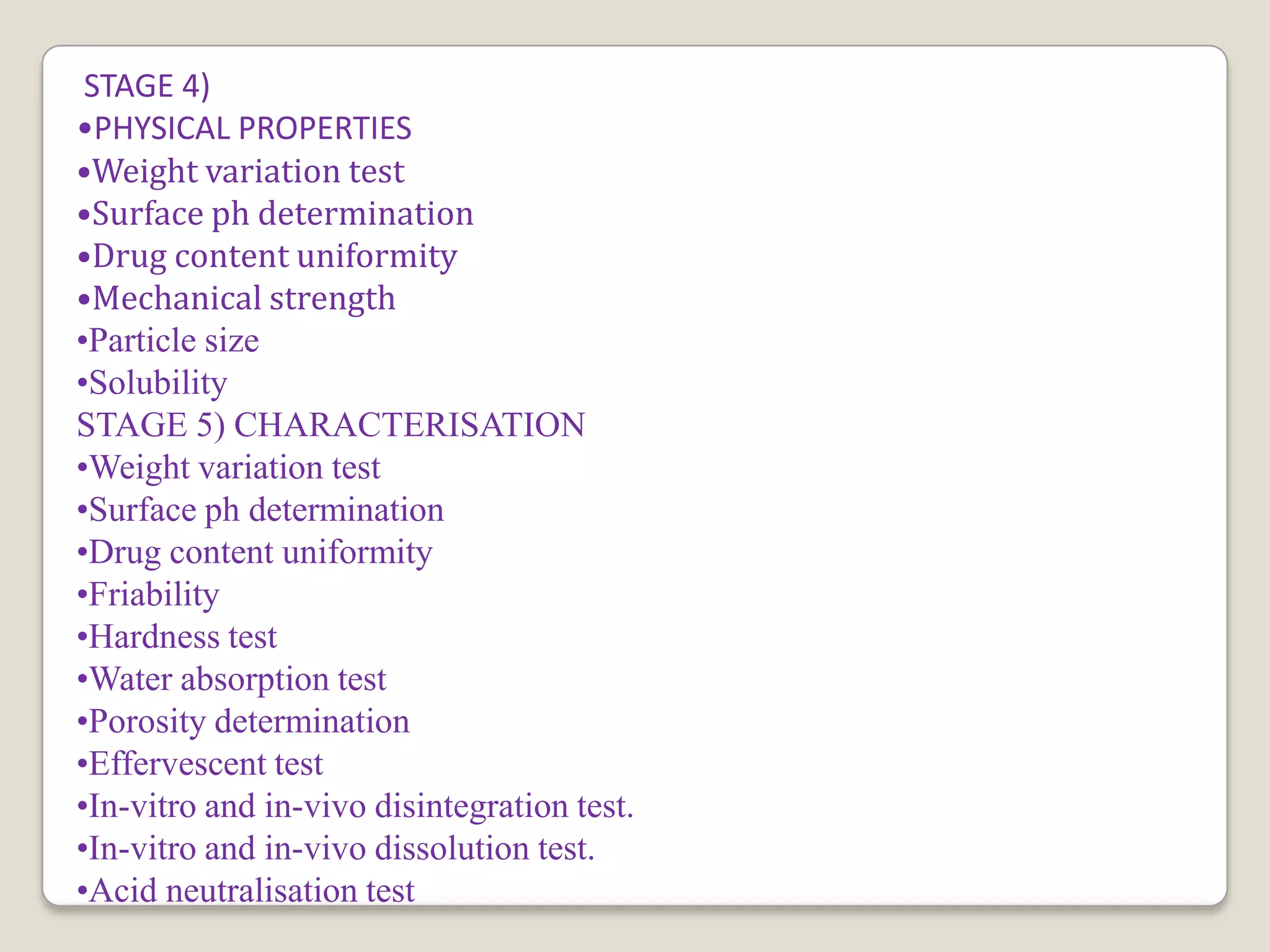 STAGE 4)
•PHYSICAL PROPERTIES
•Weight variation test
•Surface ph determination
•Drug content uniformity
•Mechanical strength
•Particle size
•Solubility
STAGE 5) CHARACTERISATION
•Weight variation test
•Surface ph determination
•Drug content uniformity
•Friability
•Hardness test
•Water absorption test
•Porosity determination
•Effervescent test
•In-vitro and in-vivo disintegration test.
•In-vitro and in-vivo dissolution test.
•Acid neutralisation test
 