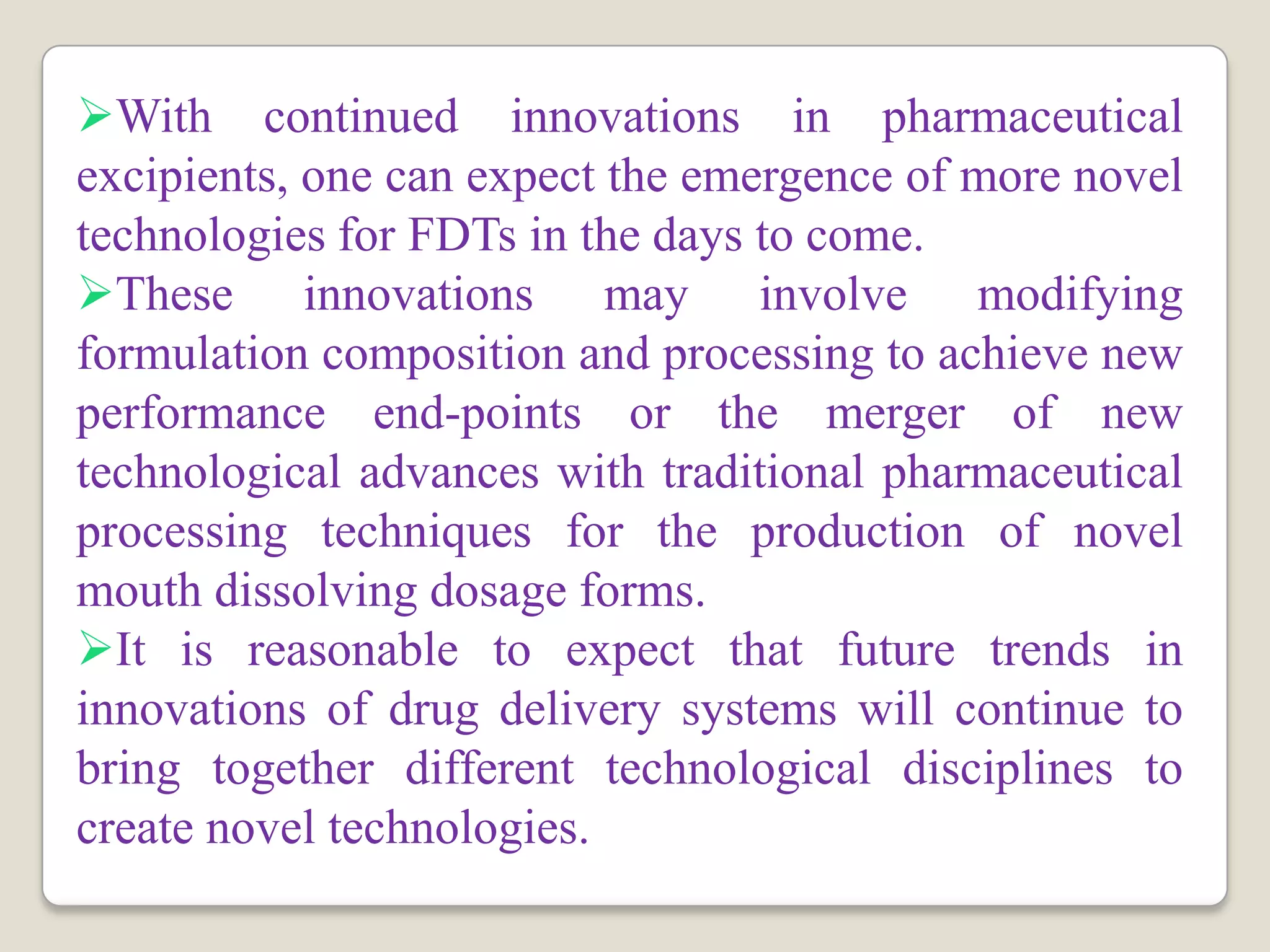 With continued innovations in pharmaceutical
excipients, one can expect the emergence of more novel
technologies for FDTs in the days to come.
These innovations may involve modifying
formulation composition and processing to achieve new
performance end-points or the merger of new
technological advances with traditional pharmaceutical
processing techniques for the production of novel
mouth dissolving dosage forms.
It is reasonable to expect that future trends in
innovations of drug delivery systems will continue to
bring together different technological disciplines to
create novel technologies.
 