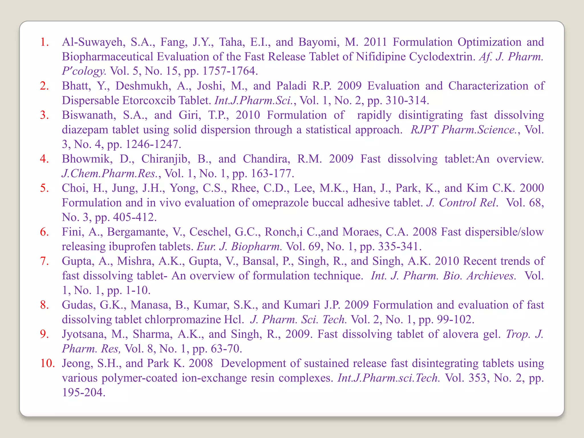 1. Al-Suwayeh, S.A., Fang, J.Y., Taha, E.I., and Bayomi, M. 2011 Formulation Optimization and
Biopharmaceutical Evaluation of the Fast Release Tablet of Nifidipine Cyclodextrin. Af. J. Pharm.
P’cology. Vol. 5, No. 15, pp. 1757-1764.
2. Bhatt, Y., Deshmukh, A., Joshi, M., and Paladi R.P. 2009 Evaluation and Characterization of
Dispersable Etorcoxcib Tablet. Int.J.Pharm.Sci., Vol. 1, No. 2, pp. 310-314.
3. Biswanath, S.A., and Giri, T.P., 2010 Formulation of rapidly disintigrating fast dissolving
diazepam tablet using solid dispersion through a statistical approach. RJPT Pharm.Science., Vol.
3, No. 4, pp. 1246-1247.
4. Bhowmik, D., Chiranjib, B., and Chandira, R.M. 2009 Fast dissolving tablet:An overview.
J.Chem.Pharm.Res., Vol. 1, No. 1, pp. 163-177.
5. Choi, H., Jung, J.H., Yong, C.S., Rhee, C.D., Lee, M.K., Han, J., Park, K., and Kim C.K. 2000
Formulation and in vivo evaluation of omeprazole buccal adhesive tablet. J. Control Rel. Vol. 68,
No. 3, pp. 405-412.
6. Fini, A., Bergamante, V., Ceschel, G.C., Ronch,i C.,and Moraes, C.A. 2008 Fast dispersible/slow
releasing ibuprofen tablets. Eur. J. Biopharm. Vol. 69, No. 1, pp. 335-341.
7. Gupta, A., Mishra, A.K., Gupta, V., Bansal, P., Singh, R., and Singh, A.K. 2010 Recent trends of
fast dissolving tablet- An overview of formulation technique. Int. J. Pharm. Bio. Archieves. Vol.
1, No. 1, pp. 1-10.
8. Gudas, G.K., Manasa, B., Kumar, S.K., and Kumari J.P. 2009 Formulation and evaluation of fast
dissolving tablet chlorpromazine Hcl. J. Pharm. Sci. Tech. Vol. 2, No. 1, pp. 99-102.
9. Jyotsana, M., Sharma, A.K., and Singh, R., 2009. Fast dissolving tablet of alovera gel. Trop. J.
Pharm. Res, Vol. 8, No. 1, pp. 63-70.
10. Jeong, S.H., and Park K. 2008 Development of sustained release fast disintegrating tablets using
various polymer-coated ion-exchange resin complexes. Int.J.Pharm.sci.Tech. Vol. 353, No. 2, pp.
195-204.
 