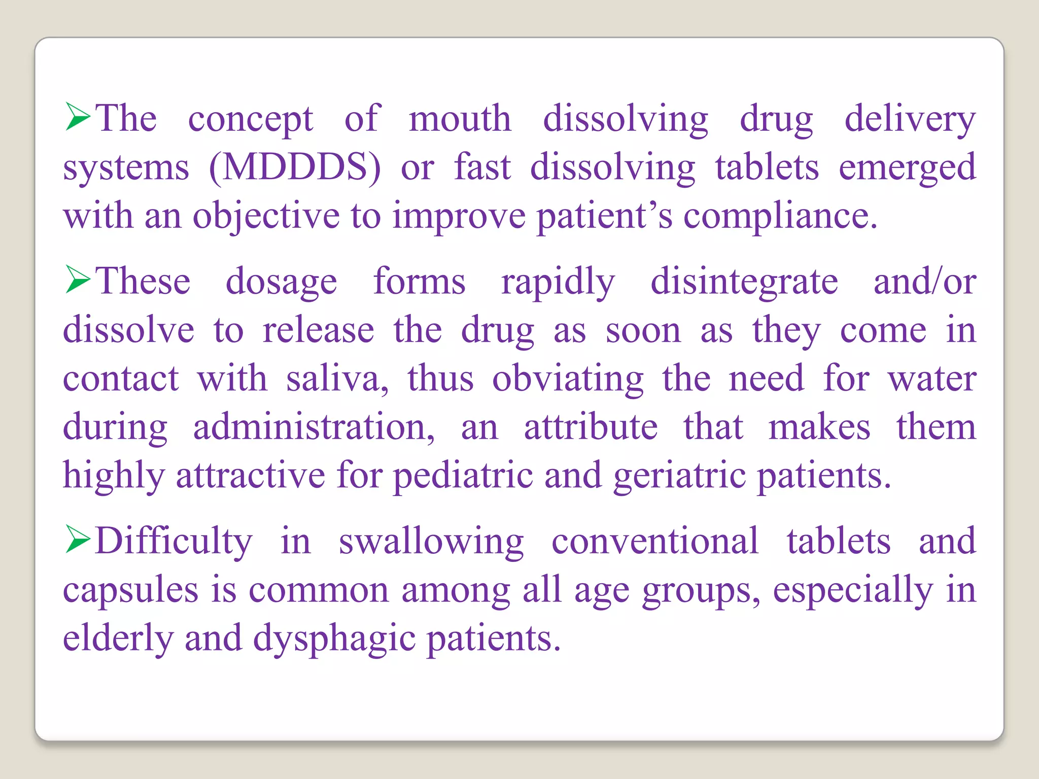 The concept of mouth dissolving drug delivery
systems (MDDDS) or fast dissolving tablets emerged
with an objective to improve patient’s compliance.
These dosage forms rapidly disintegrate and/or
dissolve to release the drug as soon as they come in
contact with saliva, thus obviating the need for water
during administration, an attribute that makes them
highly attractive for pediatric and geriatric patients.
Difficulty in swallowing conventional tablets and
capsules is common among all age groups, especially in
elderly and dysphagic patients.
 