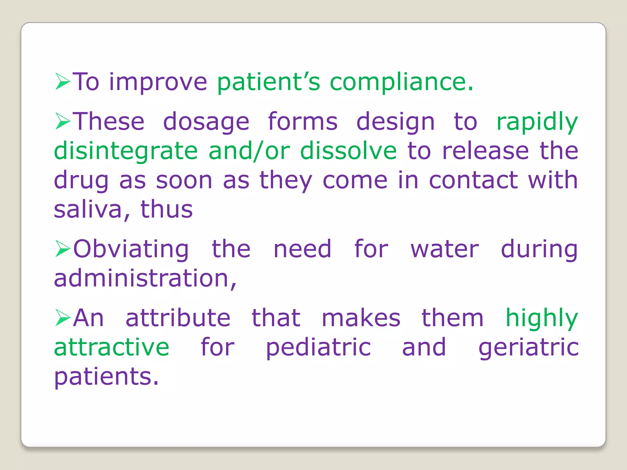 To improve patient’s compliance.
These dosage forms design to rapidly
disintegrate and/or dissolve to release the
drug as soon as they come in contact with
saliva, thus
Obviating the need for water during
administration,
An attribute that makes them highly
attractive for pediatric and geriatric
patients.
 