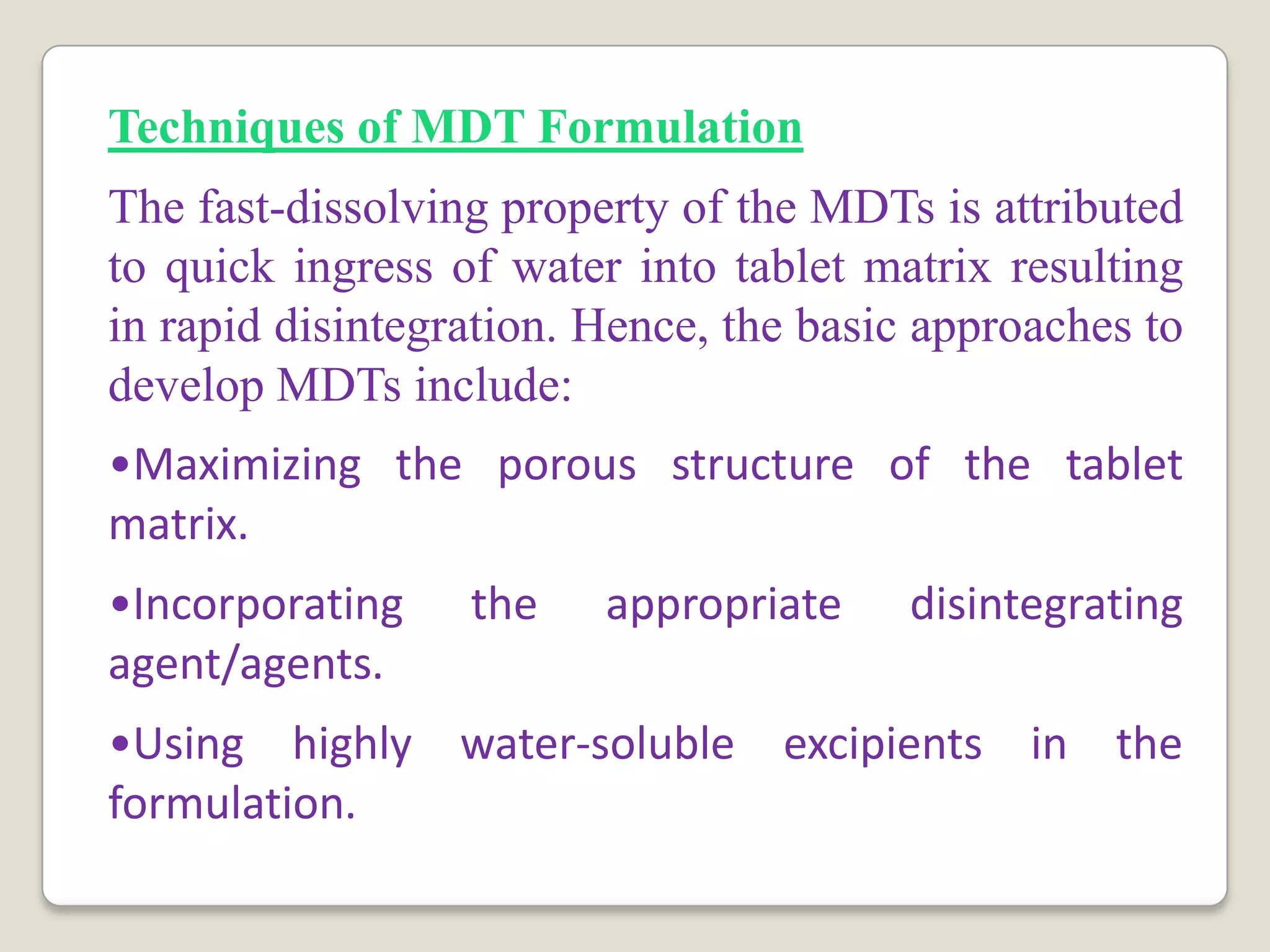 Techniques of MDT Formulation
The fast-dissolving property of the MDTs is attributed
to quick ingress of water into tablet matrix resulting
in rapid disintegration. Hence, the basic approaches to
develop MDTs include:
•Maximizing the porous structure of the tablet
matrix.
•Incorporating the appropriate disintegrating
agent/agents.
•Using highly water-soluble excipients in the
formulation.
 