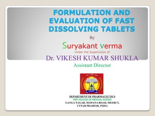 FORMULATION AND
EVALUATION OF FAST
DISSOLVING TABLETS
By
Suryakant verma
Under the Supervision of
Dr. VIKESH KUMAR SHUKLA
Assistant Director
DEPARTMENT OF PHARMACEUTICS
IIMT COLLEGE OF MEDICAL SCIENCE
GANGA NAGAR, MAWANA ROAD, MEERUT,
UTTAR PRADESH, INDIA
 