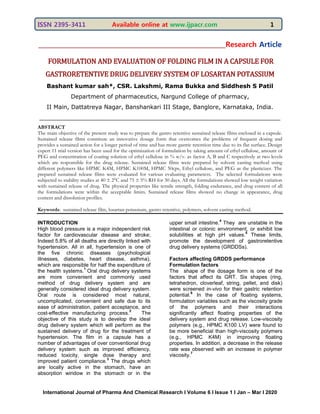ISSN 2395-3411 Available online at www.ijpacr.com 1
International Journal of Pharma And Chemical Research I Volume 6 I Issue 1 I Jan – Mar I 2020
____________________________________________________________Research Article
FORMULATION AND EVALUATION OF FOLDING FILM IN A CAPSULE FOR
GASTRORETENTIVE DRUG DELIVERY SYSTEM OF LOSARTAN POTASSIUM
Bashant kumar sah*, CSR. Lakshmi, Rama Bukka and Siddhesh S Patil
Department of pharmaceutics, Nargund College of pharmacy,
II Main, Dattatreya Nagar, Banshankari III Stage, Banglore, Karnataka, India.
__________________________________________________________________
ABSTRACT
The main objective of the present study was to prepare the gastro retentive sustained release films enclosed in a capsule.
Sustained release films constitute an innovative dosage form that overcomes the problems of frequent dosing and
provides a sustained action for a longer period of time and has more gastric retention time due to its flat surface. Design
expert 11 trial version has been used for the optimization of formulation by taking amount of ethyl cellulose, amount of
PEG and concentration of coating solution of ethyl cellulose in % w/v. as factor A, B and C respectively at two levels
which are responsible for the drug release. Sustained release films were prepared by solvent casting method using
different polymers like HPMC K4M, HPMC K100M, HPMC 50cps, Ethyl cellulose, and PEG as the plasticizer. The
prepared sustained release films were evaluated for various evaluating parameters. The selected formulations were
subjected to stability studies at 40 ± 2°C and 75 ± 5% RH for 30 days. All the formulations showed low weight variation
with sustained release of drug. The physical properties like tensile strength, folding endurance, and drug content of all
the formulations were within the acceptable limits. Sustained release films showed no change in appearance, drug
content and dissolution profiles.
Keywords: sustained release film, losartan potassium, gastro retentive, polymers, solvent casting method.
INTRODUCTION
High blood pressure is a major independent risk
factor for cardiovascular disease and stroke;
Indeed 5.8% of all deaths are directly linked with
hypertension. All in all, hypertension is one of
the five chronic diseases (psychological
illnesses, diabetes, heart disease, asthma),
which are responsible for half the expenditure of
the health systems.
1
Oral drug delivery systems
are more convenient and commonly used
method of drug delivery system and are
generally considered ideal drug delivery system.
Oral route is considered most natural,
uncomplicated, convenient and safe due to its
ease of administration, patient acceptance, and
cost-effective manufacturing process.
2
The
objective of this study is to develop the ideal
drug delivery system which will perform as the
sustained delivery of drug for the treatment of
hypertension. The film in a capsule has a
number of advantages of over conventional drug
delivery system such as improved efficiency,
reduced toxicity, single dose therapy and
improved patient compliance.
3
The drugs which
are locally active in the stomach, have an
absorption window in the stomach or in the
upper small intestine.
4
They are unstable in the
intestinal or colonic environment, or exhibit low
solubilities at high pH values.
5
These limits,
promote the development of gastroretentive
drug delivery systems (GRDDSs).
Factors affecting GRDDS performance
Formulation factors
The shape of the dosage form is one of the
factors that affect its GRT. Six shapes (ring,
tetrahedron, cloverleaf, string, pellet, and disk)
were screened in-vivo for their gastric retention
potential.
6
In the case of floating systems,
formulation variables such as the viscosity grade
of the polymers and their interactions
significantly affect floating properties of the
delivery system and drug release. Low-viscosity
polymers (e.g., HPMC K100 LV) were found to
be more beneficial than high-viscosity polymers
(e.g., HPMC K4M) in improving floating
properties. In addition, a decrease in the release
rate was observed with an increase in polymer
viscosity.
7
 