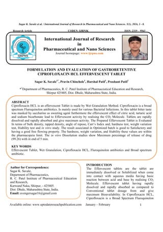 Sagar K. Savale et al. / International Journal of Research in Pharmaceutical and Nano Sciences. 5(1), 2016, 1 - 8.
Available online: www.uptodatereseachpublication.com January – February 1
Research Article CODEN: IJRPJK ISSN: 2319 – 9563
FORMULATION AND EVALUATION OF GASTRORETENTIVE
CIPROFLOXACIN HCL EFFERVESCENT TABLET
Sagar K. Savale1*
, Pravin Chinchole1
, Harshal Patil1
, Prashant Patil1
*1
Department of Pharmaceutics, R. C. Patel Institute of Pharmaceutical Education and Research,
Shirpur 425405, Dist. Dhule, Maharashtra State, India.
INTRODUCTION
The Effervescent tablets are the tablet are
immediately dissolved or Solubilized when come
into contact with aqueous media having basic
reaction between acid and base by realising CO2
Molecule. Effervescent tablet having rapidly
dissolved and rapidly absorbed as compared to
Conventional tablet dosage from and give
maximum Bioavailability. In Ciprofloxacin HCL,
Ciprofloxacin is a Broad Spectrum Fluroquinolon
ABSTRACT
Ciprofloxacin HCL is an effervescent Tablet is made by Wet Granulation Method. Ciprofloxacin is a broad
spectrum Fluroquinolon antibiotics. Is mainly used for various Bacterial Infections. In this tablet bitter taste
was masked by saccharine as sweeting agent furthermore the effervescent effect of citric acid, tartaric acid
and sodium bicarbonate lead to Effervescent activity by realising the CO2 Molecule. Tablets are rapidly
dissolved and rapidly absorbed and give maximum activity. The Prepared Effervescent Tablet is Evaluated
In terms of bulk density, tapped density, angle of repose, Carr’s Index and, hardness test, weight variation
test, friability test and in vitro study. The result associated in Optimized batch is good to Satisfactory and
having a good free flowing property. The hardness, weight variation, and friability these values are within
the pharmacopeia limit. The in vitro Dissolution studies show Maximum percentage of release of drug
(99.26) with in end of 5 min.
KEY WORDS
Effervescent Tablet, Wet Granulation, Ciprofloxacin HCL, Fluroquinolon antibiotics and Broad spectrum
antibiotic.
Author for Correspondence:
Sagar K. Savale,
Department of Pharmaceutics,
R. C. Patel Institute of Pharmaceutical Education
and Research,
Karwand Naka, Shirpur, - 425405.
Dist: Dhule, Maharashtra State, India.
Email: avengersagar16@gmail.com
International Journal of Research
in
Pharmaceutical and Nano Sciences
Journal homepage: www.ijrpns.com
 