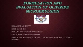 FORMULATION AND
EVALUATION OF GLIPIZIDE
MICROEMULSION
BY SASWAT MOHANTY
ROLL NO:MP-2421
MPHARM 3rd SEM(PHARMACEUTICS)
S.P.E.R,BERHAMPUR UNIVERSITY
UNDER THE GUIDANCE OF ASST. PROFESSOR MRS. SMITA PADMA
MOHANTY
 