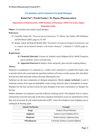 M. Pharm (Pharmaceutics Practical IInd
)
Page | 1
Formulation and Evaluation of Liquid Shampoo
Rahul Pal*1
, Prachi Pandey2
, M. Pharm (Pharmaceutics)
Department of Pharmaceutics, NIMS Institute of Pharmacy, NIMS University, Jaipur,
Rajasthan, India.
Object: To formulate and evaluate liquid shampoo.
References:
01. Gaud RS, Gupta GD, “Practical physical pharmacy” Ist
edition, New Delhi, CBS Publishers
and Distributer (2001); page no. 81-105.
02. Kumar, Ashok and Rakesh Roshan Mali “Evaluation of prepared shampoo formulations and
to compare the formulated shampoo with market shampoo”, evaluation 3.1 (2010); page no.
25-36.
Requirement:
❑ Chemicals/Materials: Coconut oil, Sodium Lauryl Sulphate (SLS), NaOH, Propylene
glycol, perfume, stearic acid and water.
❑ Apparatus/Glassware’s: Beaker, motor and pestle, glass rod and weighing balance.
Theory:
Shampoo is a preparation of a surfactant (i.e., surface active material) in a suitable from liquid, solid
or powder-which when used under the specified condition will remove surface grease, dirt, skin debris
from the hair shaft and scalp without adversely affecting the user.
Surfactant are the main components of shampoo preparation. Mainly anionic surfactant is used. A
surfactant consists of two-part are hydrophilic (water loving) while the other is hydrophobic in nature.
Shampoo for oily hair can been exactly the same detergent at the same concentration as shampoo for
dry hair.
Modern shampoos are prepared to provide sufficient cleansing action with adequate form to remove
solid particles from hair and scalp. In the above shampoo formulation occurs by saponification of free
fatty acid of coconut oil with sodium hydroxide at 800
C. where SLS (Sodium Lauryl Sulphate) acts as
a detergent & foaming agent.
Anionic Surfactant Example
Soaps Sodium Oleate/Palmitate
Sulphates Sodium Lauryl Sulphate (SLS)
Hemiester Sodium dioctyl, sulphosuccinate
Miscellaneous Cetrimide (Sodium Laureth Sulphate)
 