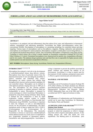 www.wjpmr.com
Savale. World Journal of Pharmaceutical and Medical Research
181
FORMULATION AND EVALUATION OF MICROSPHERES WITH ACECLOFENAC
Sagar Kishor Savale1*
*1
Department of Pharmaceutics, R. C. Patel Institute of Pharmaceutical Education and Research, Shirpur 425405, Dist.
Dhule Maharashtra State, India.
Article Received on 04/06/2016 Article Revised on 25/06/2016 Article Accepted on 15/07/2016
INTRODUCTION[1, 2, 3, 4, 5, 6, 7, 8]
Microspheres have played a vital role in the development
of controlled/sustained release drug delivery systems.
Microspheres have been of particular interest from the
pharmaceutical point of view providing the possibility to
achieve sustained and controlled drug release.
Microspheres are matrix systems that contains drug
throughout their structure and are potential candidates for
oral controlled release. Microsphere can be defined as
solid spherical particles ranging from one to 1000 μm in
size. The microspheres are free flowing powders
consisting of proteins or synthetic polymers, which are
biodegradable in nature. Microsphere is prepared by
various techniques in which Aceclofenac Microsphere is
prepared by using Spray drying technique. Spray drying
is defined has the solidification is done by rapid
evaporation coatings solution contain in coating
polymeric material. Aceclofenac is a Non-Steroidal Anti-
inflammatory drug (NSAIDS). Aceclofenac is important
to show the Analgesic as well as anti-inflammatory
activity for the prevention of Inflammation. The Basic
mechanism action of drug to inhibit the COX I, COX II,
(Cyclooxygenase I and Cyclooxygenase II) is
Responsible for the Inflammation. The chemically
Aceclofenac is known as 2-[[2-[2-[(2, 6-dichlorophenyl)
amino] phenyl] acetyl] oxy] acetic acid. It is important to
give symptomatic treatment of rheumatoid arthritis,
osteoarthritis and ankylosingspondylitis. Aceclofenac is
a drug is important to prevent the problem associated in
gastric irritation and maintain the stability of GI
environment. Aceclofenac is a drug is mainly used for
the treatment of mild, moderate, postoperative pain and it
is effective against menstrual pain and endometriosis.
MATERIAL AND METHOD
Material
Aceclofenac and all Formulation Excipient (Eudragit RS
30 D, Ethyl cellulose, Iso Propyl Alcohol) was obtained
from Pharmaceutics Laboratory of R. C. Patel Institute of
Pharmaceutical Education and Research, Shirpur
425405, Maharashtra State, one of the NBA and NAAC
accredited and AICTE Approved institutes in India.
Method
The parameters of Authentication and Preformulation is
carried out by pure drug Aceclofenac for Maintaining
their Quality, Purity and Standard.
AUTHENTICATION PARAMETERS[9,10,11,12,13,14,15]
Melting Point Method
Melting Point determination is one of the preformulation
property in which the temperature at which it changes
state from solid to liquid at atmospheric pressure. At the
melting process the solid and liquid can exist
equilibrium. The Melting point of Aceclofenac pure
wjpmr, 2016,2(4), 181-187 SJIF Impact Factor: 3.535
Research Article
ISSN 2455-3301
WJPMR
WORLD JOURNAL OF PHARMACEUTICAL
AND MEDICAL RESEARCH
www.wjpmr.com
*Corresponding Author: Sagar Kishor Savale
Department of Pharmaceutics, R. C. Patel Institute of Pharmaceutical Education and Research, Shirpur 425405, Dist. Dhule Maharashtra State,
India.
ABSTRACT
Aceclofenac is an analgesic and anti-inflammatory drug that reduces fever, pain, and inflammation in rheumatoid
arthritis, osteoarthritis and ankylosing spondylitis. Aceclofenac has higher anti-inflammatory action than
conventional NSAIDs. Development of microspheres is a promising technology for controlled release and drug
targeting. Various types of microspheres such as bio-adhesive, magnetic, floating, radioactive and polymeric
microspheres are developed for various purposes. Microspheres occupied a central place in novel drug delivery, it
can targeted and localized drug delivery system. This Aceclofenac Microsphere is Prepared by using Spray drying
Technique in which release rate of drug is mainly depends on formulation composition (Eudragit RS 30 D and
Ethyl Cellulose (1:2 ratio)). Formulated microspheres were characterized for particle size, encapsulation efficiency
and In vitro studies. The optimum drug-to-polymer ratio and feed flow rate is responsible for higher percent yield,
smaller particle size and maximum encapsulation efficiency.
KEY WORDS: Microspheres, Spray drying, Aceclofenac, Particle size, Encapsulation Efficiency.
 