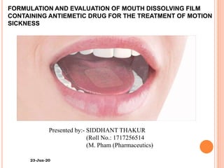 FORMULATION AND EVALUATION OF MOUTH DISSOLVING FILM
CONTAINING ANTIEMETIC DRUG FOR THE TREATMENT OF MOTION
SICKNESS
Presented by:- SIDDHANT THAKUR
(Roll No.: 1717256514
(M. Pham (Pharmaceutics)
23-Jun-20
 