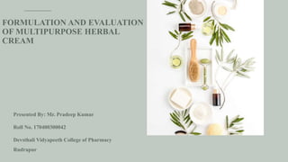 FORMULATION AND EVALUATION
OF MULTIPURPOSE HERBAL
CREAM
Presented By: Mr. Pradeep Kumar
Roll No. 170400300042
Devsthali Vidyapeeth College of Pharmacy
Rudrapur
 