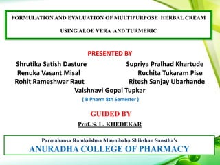 FORMULATION AND EVALUATION OF MULTIPURPOSE HERBAL CREAM
USING ALOE VERA AND TURMERIC
PRESENTED BY
Shrutika Satish Dasture Supriya Pralhad Khartude
Renuka Vasant Misal Ruchita Tukaram Pise
Rohit Rameshwar Raut Ritesh Sanjay Ubarhande
Vaishnavi Gopal Tupkar
( B Pharm 8th Semester )
GUIDED BY
Prof. S. L. KHEDEKAR
Parmahansa Ramkrishna Maunibaba Shikshan Sanstha’s
ANURADHA COLLEGE OF PHARMACY
 