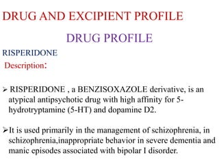 DRUG AND EXCIPIENT PROFILE
RISPERIDONE
Description:
 RISPERIDONE , a BENZISOXAZOLE derivative, is an
atypical antipsychotic drug with high affinity for 5-
hydrotryptamine (5-HT) and dopamine D2.
It is used primarily in the management of schizophrenia, in
schizophrenia,inappropriate behavior in severe dementia and
manic episodes associated with bipolar I disorder.
DRUG PROFILE
 