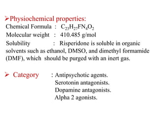 Physiochemical properties:
Chemical Formula : C23H27FN4O2
Molecular weight : 410.485 g/mol
Solubility : Risperidone is soluble in organic
solvents such as ethanol, DMSO, and dimethyl formamide
(DMF), which should be purged with an inert gas.
 Category : Antipsychotic agents.
Serotonin antagonists.
Dopamine antagonists.
Alpha 2 agonists.
 