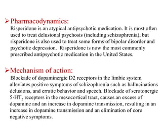 Pharmacodynamics:
Risperidone is an atypical antipsychotic medication. It is most often
used to treat delusional psychosis (including schizophrenia), but
risperidone is also used to treat some forms of bipolar disorder and
psychotic depression. Risperidone is now the most commonly
prescribed antipsychotic medication in the United States.
Mechanism of action:
Blockade of dopaminergic D2 receptors in the limbic system
alleviates positive symptoms of schizophrenia such as hallucinations
delusions, and erratic behavior and speech. Blockade of serotonergic
5-HT2 receptors in the mesocortical tract, causes an excess of
dopamine and an increase in dopamine transmission, resulting in an
increase in dopamine transmission and an elimination of core
negative symptoms.
 