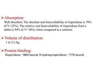 Absorption:
Well absorbed. The absolute oral bioavailability of risperidone is 70%
(CV=25%). The relative oral bioavailability of risperidone from a
tablet is 94% (CV=10%) when compared to a solution.
Volume of distribution:
1 to 2 L/kg
Protein binding:
Risperidone, ~88% bound; 9-hydroxyrisperidone, ~77% bound
 