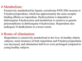 Metabolism:
Extensively metabolized by hepatic cytochrome P450 2D6 isozyme to
9-hydroxyrisperidone, which has approximately the same receptor
binding affinity as risperidone. Hydroxylation is dependent on
debrisoquine 4-hydroxylase and metabolism is sensitive to genetic
polymorphisms in debrisoquine 4-hydroxylase. Risperidone also
undergoes N-dealkylation to a lesser extent.
Route of elimination:
Risperidone is extensively metabolized in the liver. In healthy elderly
subjects, renal clearance of both risperidone and 9-hydroxyrisperidone
was decreased, and elimination half-lives were prolonged compared to
young healthy subjects.
 