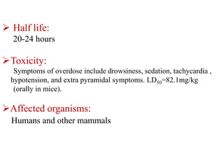  Half life:
20-24 hours
Toxicity:
Symptoms of overdose include drowsiness, sedation, tachycardia ,
hypotension, and extra pyramidal symptoms. LD50=82.1mg/kg
(orally in mice).
Affected organisms:
Humans and other mammals
 